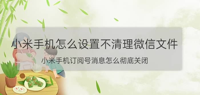 小米手机怎么设置不清理微信文件 小米手机订阅号消息怎么彻底关闭？